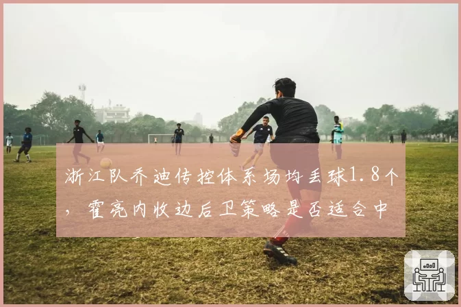 浙江队乔迪传控体系场均丢球1.8个,霍亮内收边后卫策略是否适合中超节奏?