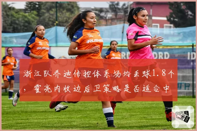 浙江队乔迪传控体系场均丢球1.8个,霍亮内收边后卫策略是否适合中超节奏?