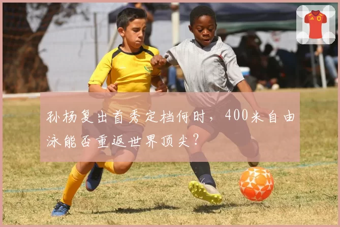 孙杨复出首秀定档何时,400米自由泳能否重返世界顶尖?