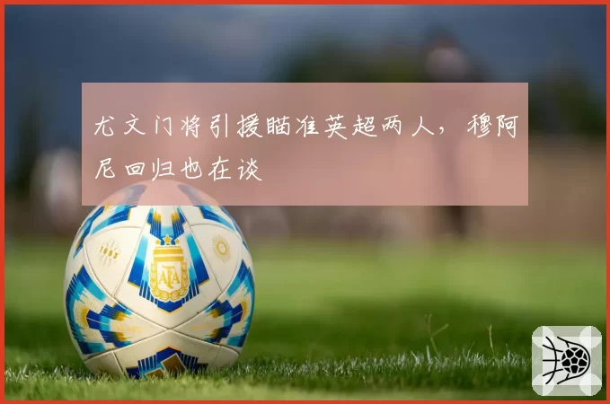 尤文门将引援瞄准英超两人,穆阿尼回归也在谈
