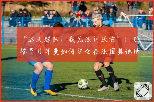 “这支球队，我无法讨厌它”：巴黎圣日耳曼如何学会在法国其他地区也受到喜爱——2026年6月2日