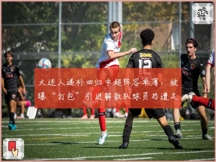 大连人递补回归中超阵容单薄,被曝“打包”引进解散队球员恐遭足协调查