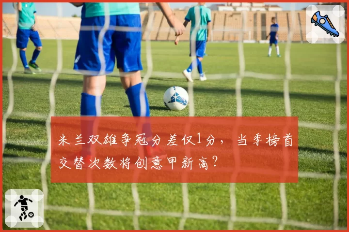 米兰双雄争冠分差仅1分,当季榜首交替次数将创意甲新高?