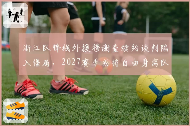 浙江队锋线外援穆谢奎续约谈判陷入僵局,2027赛季或将自由身离队