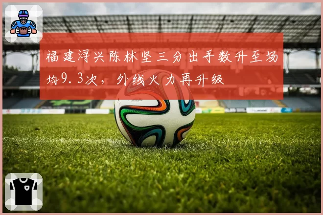 福建浔兴陈林坚三分出手数升至场均9.3次,外线火力再升级