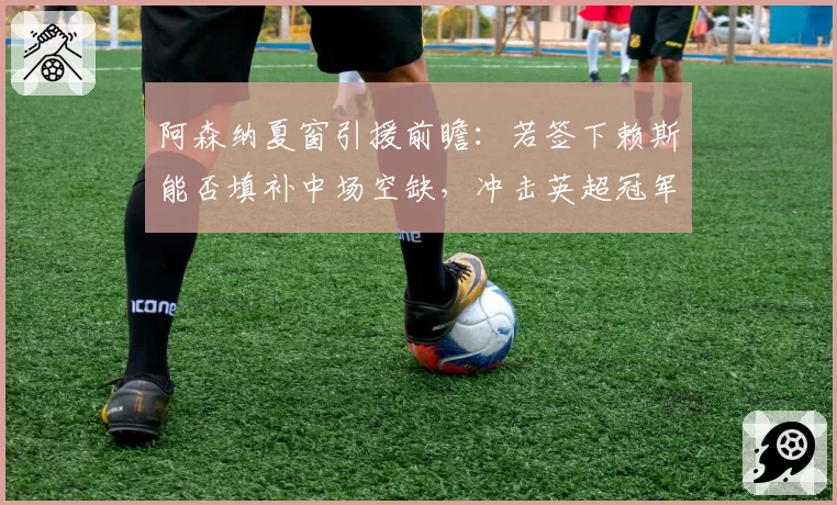 阿森纳夏窗引援前瞻:若签下赖斯能否填补中场空缺,冲击英超冠军?