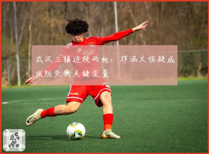 武汉三镇连败两轮，邓涵文伤疑成攻防失衡关键变量
