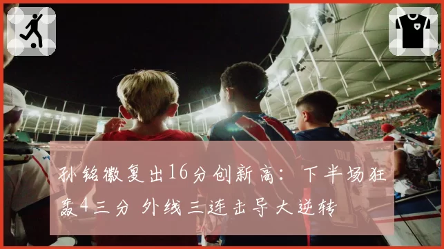 孙铭徽复出16分创新高:下半场狂轰4三分 外线三连击导大逆转