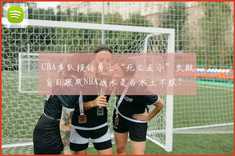 CBA多队模仿勇士“死亡五小”失败 盲目跟风NBA战术是否水土不服？