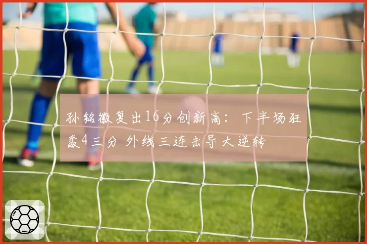 孙铭徽复出16分创新高：下半场狂轰4三分 外线三连击导大逆转