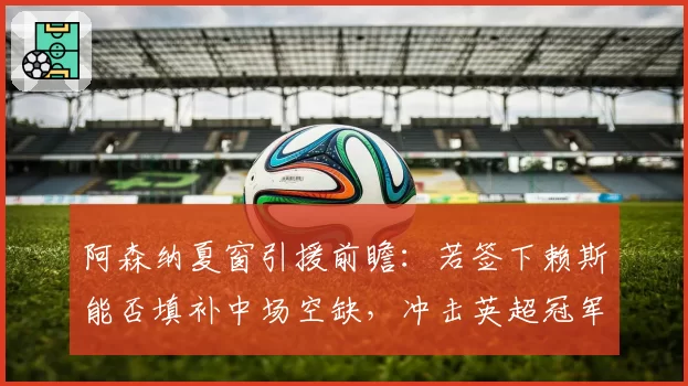 阿森纳夏窗引援前瞻：若签下赖斯能否填补中场空缺，冲击英超冠军？