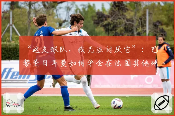 “这支球队，我无法讨厌它”：巴黎圣日耳曼如何学会在法国其他地区也受到喜爱——2026年6月2日