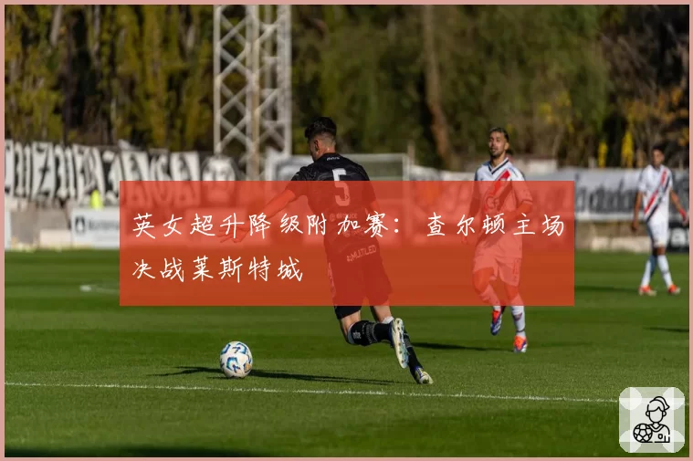 英女超升降级附加赛：查尔顿主场决战莱斯特城
