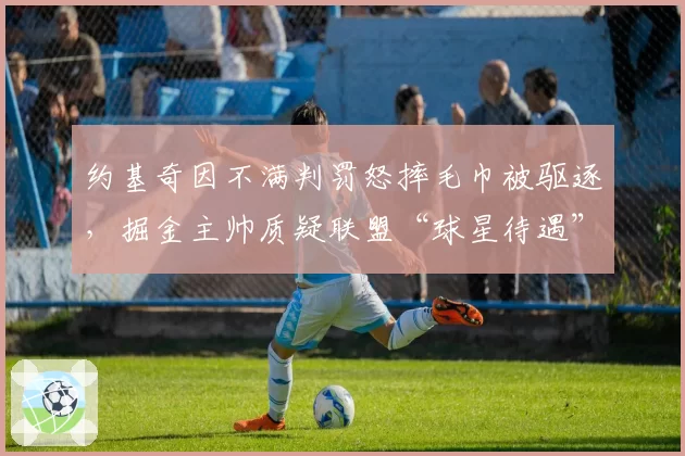 约基奇因不满判罚怒摔毛巾被驱逐,掘金主帅质疑联盟“球星待遇”差异