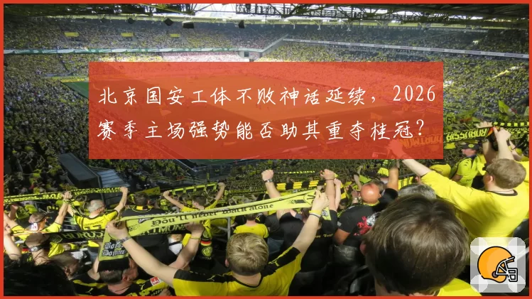 北京国安工体不败神话延续，2026赛季主场强势能否助其重夺桂冠？