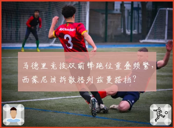 马德里竞技双前锋跑位重叠频繁，西蒙尼该拆散格列兹曼搭档？