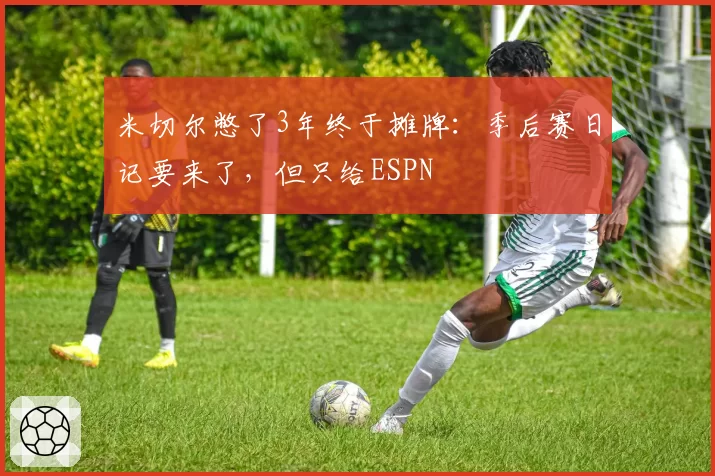 米切尔憋了3年终于摊牌：季后赛日记要来了，但只给ESPN