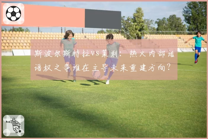 斯波尔斯特拉vs莱利：热火内部话语权之争谁在主导未来重建方向？