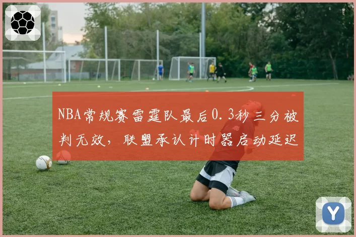 NBA常规赛雷霆队最后0.3秒三分被判无效,联盟承认计时器启动延迟