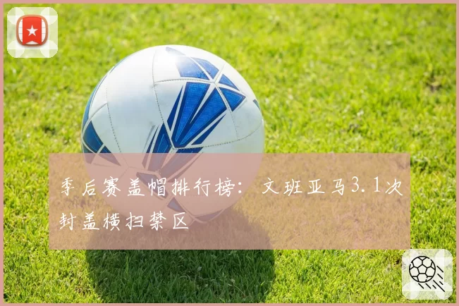 季后赛盖帽排行榜：文班亚马3.1次封盖横扫禁区