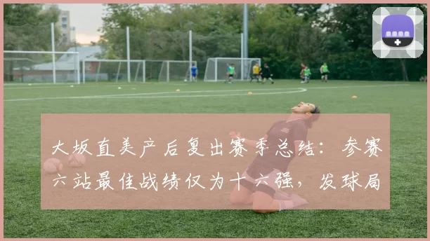 大坂直美产后复出赛季总结:参赛六站最佳战绩仅为十六强,发球局保发率78%