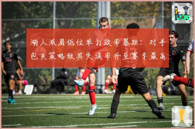 湖人浓眉低位单打效率暴跌：对手包夹策略致其失误率升至赛季最高
