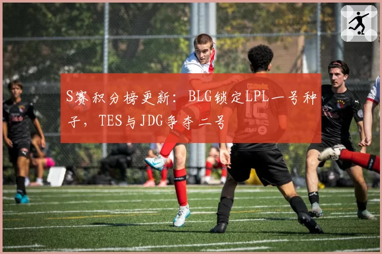 S赛积分榜更新：BLG锁定LPL一号种子，TES与JDG争夺二号