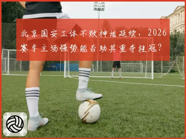 北京国安工体不败神话延续，2026赛季主场强势能否助其重夺桂冠？