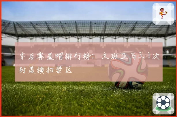 季后赛盖帽排行榜：文班亚马3.1次封盖横扫禁区