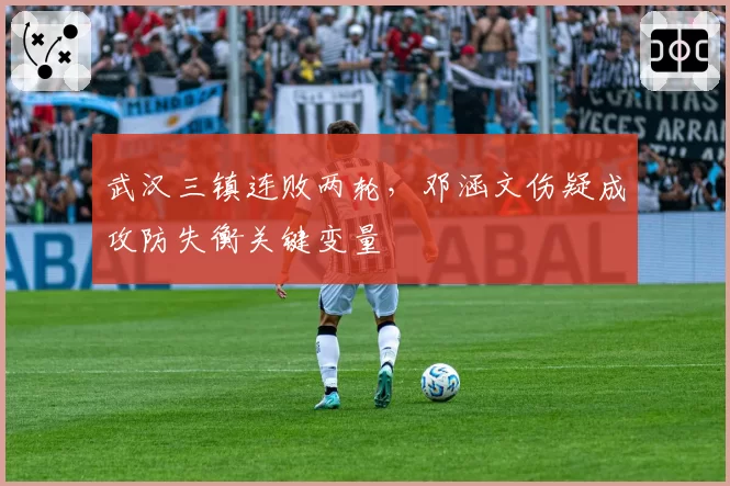 武汉三镇连败两轮，邓涵文伤疑成攻防失衡关键变量