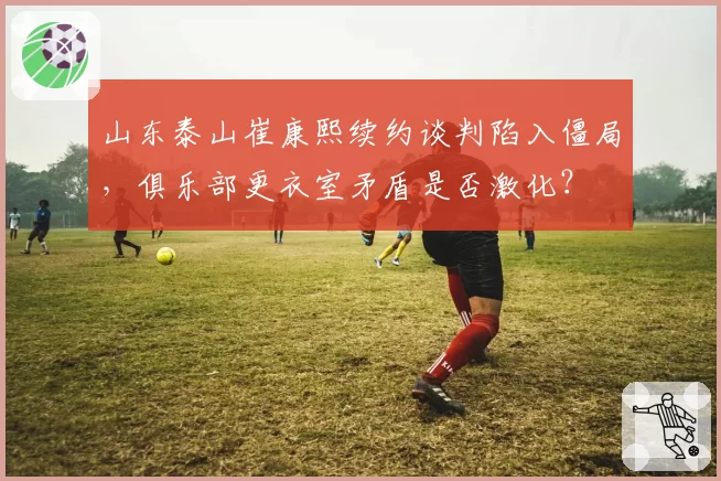 山东泰山崔康熙续约谈判陷入僵局,俱乐部更衣室矛盾是否激化?