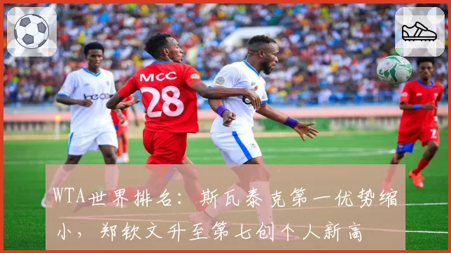 WTA世界排名:斯瓦泰克第一优势缩小,郑钦文升至第七创个人新高