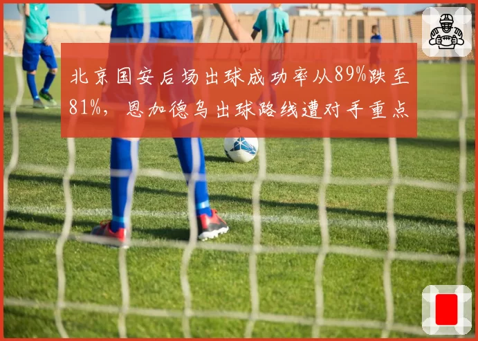 北京国安后场出球成功率从89%跌至81%,恩加德乌出球路线遭对手重点封锁