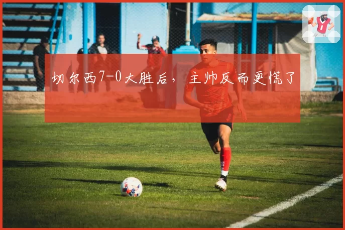 切尔西7-0大胜后,主帅反而更慌了