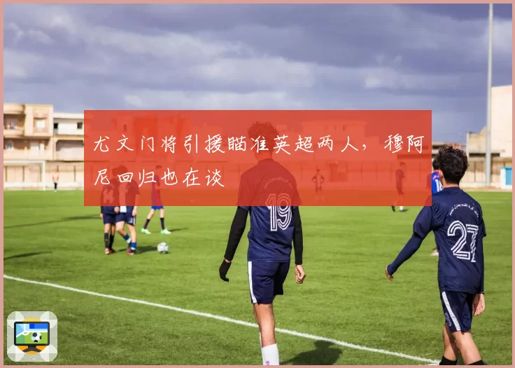 尤文门将引援瞄准英超两人，穆阿尼回归也在谈