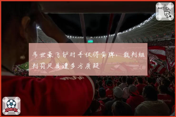韦世豪飞铲对手仅得黄牌，裁判组判罚尺度遭多方质疑