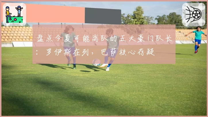 盘点今夏可能离队的五大豪门队长：罗伊斯在列，巴萨核心存疑