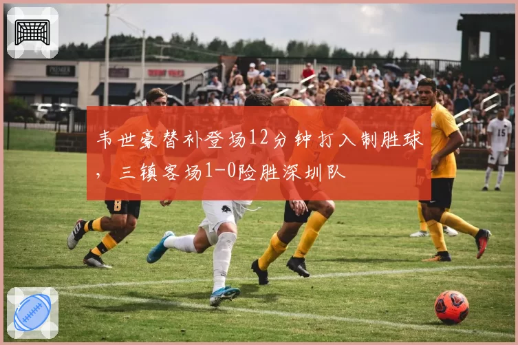 韦世豪替补登场12分钟打入制胜球，三镇客场1-0险胜深圳队